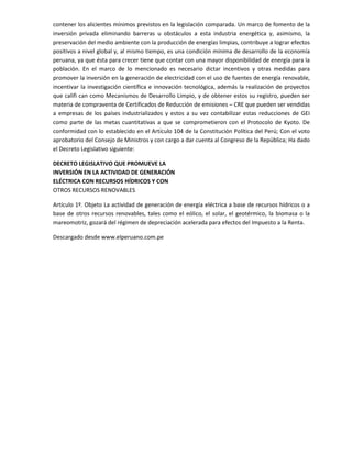 contener los alicientes mínimos previstos en la legislación comparada. Un marco de fomento de la
inversión privada eliminando barreras u obstáculos a esta industria energética y, asimismo, la
preservación del medio ambiente con la producción de energías limpias, contribuye a lograr efectos
positivos a nivel global y, al mismo tiempo, es una condición mínima de desarrollo de la economía
peruana, ya que ésta para crecer tiene que contar con una mayor disponibilidad de energía para la
población. En el marco de lo mencionado es necesario dictar incentivos y otras medidas para
promover la inversión en la generación de electricidad con el uso de fuentes de energía renovable,
incentivar la investigación científica e innovación tecnológica, además la realización de proyectos
que califi can como Mecanismos de Desarrollo Limpio, y de obtener estos su registro, pueden ser
materia de compraventa de Certificados de Reducción de emisiones – CRE que pueden ser vendidas
a empresas de los países industrializados y estos a su vez contabilizar estas reducciones de GEI
como parte de las metas cuantitativas a que se comprometieron con el Protocolo de Kyoto. De
conformidad con lo establecido en el Artículo 104 de la Constitución Política del Perú; Con el voto
aprobatorio del Consejo de Ministros y con cargo a dar cuenta al Congreso de la República; Ha dado
el Decreto Legislativo siguiente:
DECRETO LEGISLATIVO QUE PROMUEVE LA
INVERSIÓN EN LA ACTIVIDAD DE GENERACIÓN
ELÉCTRICA CON RECURSOS HÍDRICOS Y CON
OTROS RECURSOS RENOVABLES
Artículo 1º. Objeto La actividad de generación de energía eléctrica a base de recursos hídricos o a
base de otros recursos renovables, tales como el eólico, el solar, el geotérmico, la biomasa o la
mareomotriz, gozará del régimen de depreciación acelerada para efectos del Impuesto a la Renta.
Descargado desde www.elperuano.com.pe

 