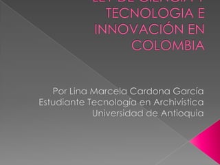 LEY DE CIENCIA Y TECNOLOGIA E INNOVACIÓN EN COLOMBIA Por Lina Marcela Cardona García Estudiante Tecnología en Archivística  Universidad de Antioquia 