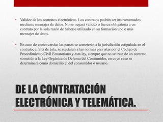 DE LA CONTRATACIÓN
ELECTRÓNICA Y TELEMÁTICA.
• Validez de los contratos electrónicos. Los contratos podrán ser instrumentados
mediante mensajes de datos. No se negará validez o fuerza obligatoria a un
contrato por la sola razón de haberse utilizado en su formación uno o más
mensajes de datos.
• En caso de controversias las partes se someterán a la jurisdicción estipulada en el
contrato; a falta de ésta, se sujetarán a las normas previstas por el Código de
Procedimiento Civil Ecuatoriano y esta ley, siempre que no se trate de un contrato
sometido a la Ley Orgánica de Defensa del Consumidor, en cuyo caso se
determinará como domicilio el del consumidor o usuario.
 