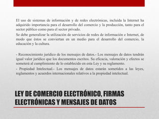 LEY DE COMERCIO ELECTRÓNICO, FIRMAS
ELECTRÓNICAS Y MENSAJES DE DATOS
El uso de sistemas de información y de redes electrónicas, incluida la Internet ha
adquirido importancia para el desarrollo del comercio y la producción, tanto para el
sector público como para el sector privado.
Se debe generalizar la utilización de servicios de redes de información e Internet, de
modo que éstos se conviertan en un medio para el desarrollo del comercio, la
educación y la cultura.
- Reconocimiento jurídico de los mensajes de datos.- Los mensajes de datos tendrán
igual valor jurídico que los documentos escritos. Su eficacia, valoración y efectos se
someterá al cumplimiento de lo establecido en esta Ley y su reglamento.
- Propiedad Intelectual.- Los mensajes de datos estarán sometidos a las leyes,
reglamentos y acuerdos internacionales relativos a la propiedad intelectual.
 