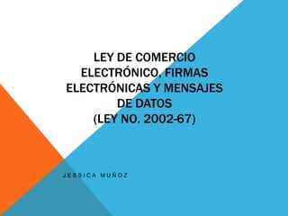 LEY DE COMERCIO
ELECTRÓNICO, FIRMAS
ELECTRÓNICAS Y MENSAJES
DE DATOS
(LEY NO. 2002-67)
J E S S I C A M U Ñ O Z
 