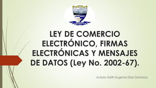 LEY DE COMERCIO
ELECTRÓNICO, FIRMAS
ELECTRÓNICAS Y MENSAJES
DE DATOS (Ley No. 2002-67).
Autora: Edith Eugenia Díaz Gamboa
 
