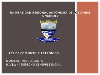 UNIVERSIDAD REGIONAL AUTÓNOMA DE LOS ANDES
“UNIANDES”
LEY DE COMERCIO ELECTRÓNICO
NOMBRE: MIGUEL GREFA
NIVEL: 4° DERECHO SEMIPRESENCIAL
1
 