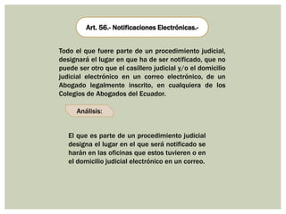 Art. 56.- Notificaciones Electrónicas.-
Análisis:
Todo el que fuere parte de un procedimiento judicial,
designará el lugar en que ha de ser notificado, que no
puede ser otro que el casillero judicial y/o el domicilio
judicial electrónico en un correo electrónico, de un
Abogado legalmente inscrito, en cualquiera de los
Colegios de Abogados del Ecuador.
El que es parte de un procedimiento judicial
designa el lugar en el que será notificado se
harán en las oficinas que estos tuvieren o en
el domicilio judicial electrónico en un correo.
 