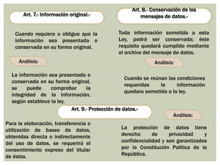 Art. 7.- Información original.-
Art. 8.- Conservación de los
mensajes de datos.-
Art. 9.- Protección de datos.-
Cuando requiera u obligue que la
información sea presentada o
conservada en su forma original.
Análisis:
Toda información sometida a esta
Ley, podrá ser conservada; éste
requisito quedará cumplido mediante
el archivo del mensaje de datos.
La información sea presentada o
conservada en su forma original,
se puede comprobar la
integridad de la información,
según establece la ley.
Análisis:
Análisis:
Cuando se reúnan las condiciones
requeridas la información
quedara sometida a la ley.
Para la elaboración, transferencia o
utilización de bases de datos,
obtenidas directa o indirectamente
del uso de datos, se requerirá el
consentimiento expreso del titular
de éstos.
La protección de datos tiene
derecho de privacidad y
confidencialidad y son garantizados
por la Constitución Política de la
República.
 
