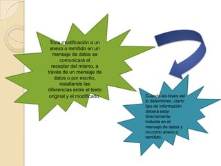 Toda modificación a un anexo o remitido en un mensaje de datos se comunicará alreceptor del mismo, a través de un mensaje de datos o por escrito, resaltando lasdiferencias entre el texto original y el modificado.Cuando las leyes así lo determinen, cierto tipo de información deberá estardirectamente incluida en el mensaje de datos y no como anexo o remitido.