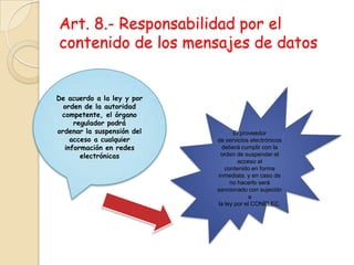 Art. 8.- Responsabilidad por el contenido de los mensajes de datosDe acuerdo a la ley y por orden de la autoridad competente, el órgano regulador podráordenar la suspensión del acceso a cualquier información en redes electrónicasEl proveedorde servicios electrónicos deberá cumplir con la orden de suspender el acceso alcontenido en forma inmediata, y en caso de no hacerlo será sancionado con sujeción ala ley por el CONELEC.