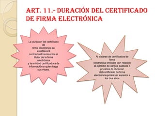 Art. 11.- Duración del certificado de firma electrónicaLa duración del certificado defirma electrónica se establecerá contractualmente entre el titular de la firma electrónicay la entidad certificadora de información o quien haga sus veces.Al tratarse de certificados de firmaelectrónica emitidos con relación al ejercicio de cargos públicos o privados, la duracióndel certificado de firma electrónica podrá ser superior a los dos años