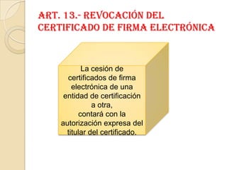 Art. 13.- Revocación del certificado de firma electrónicaLa cesión de certificados de firma electrónica de una entidad de certificación a otra,contará con la autorización expresa del titular del certificado.