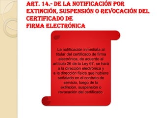 Art. 14.- De la notificación por extinción, suspensión o revocación del certificado defirma electrónicaLa notificación inmediata al titular del certificado de firmaelectrónica, de acuerdo al artículo 26 de la Ley 67, se hará a la dirección electrónica ya la dirección física que hubiere señalado en el contrato de servicio, luego de laextinción, suspensión o revocación del certificado.