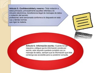 Artículo 5.- Confidencialidad y reserva.- Toda violación a estos principios, principalmente aquellas referidas a laintrusión electrónica, transferencia ilegal de mensajes de datos o violación del secretoprofesional, será sancionada conforme a lo dispuesto en esta Ley y demás normasque rigen la materia.Artículo 6.- Información escrita.- Cuando la Ley requiera u obligue que la información conste por escrito, este requisito quedará cumplido con un mensaje de datos, siempre que la información que éste contenga sea accesible para su posterior consulta.