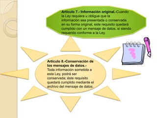 Artículo 7.- Información original.-Cuando la Ley requiera u obligue que lainformación sea presentada o conservada en su forma original, este requisito quedará cumplido con un mensaje de datos, si siendo requerido conforme a la Ley.Artículo 8.-Conservación de los mensajes de datos.- Toda información sometida a esta Ley, podrá ser conservada; éste requisito quedará cumplido mediante el archivo del mensaje de datos.