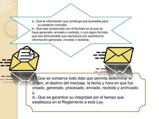 a.- Que la información que contenga sea accesible para su posterior consulta;b.- Que sea conservado con el formato en el que se haya generado, enviado o recibido, o con algún formato que sea demostrable que reproduce con exactitud la información generada, enviada o recibida;c.- Que se conserve todo dato que permita determinar el origen, el destino del mensaje, la fecha y hora en que fue creado, generado, procesado, enviado, recibido y archivado; y,d.- Que se garantice su integridad por el tiempo que establezca en el Reglamento a esta Ley.