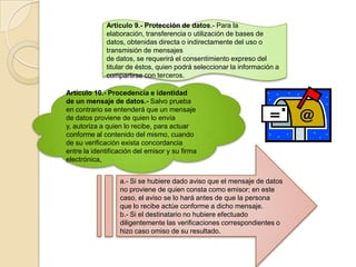 Artículo 9.- Protección de datos.- Para la elaboración, transferencia o utilización de bases de datos, obtenidas directa o indirectamente del uso o transmisión de mensajesde datos, se requerirá el consentimiento expreso del titular de éstos, quien podrá seleccionar la información a compartirse con terceros.Artículo 10.- Procedencia e identidad de un mensaje de datos.- Salvo prueba en contrario se entenderá que un mensaje de datos proviene de quien lo envía y, autoriza a quien lo recibe, para actuar conforme al contenido del mismo, cuando de su verificación exista concordancia entre la identificación del emisor y su firma electrónica,a.- Si se hubiere dado aviso que el mensaje de datos no proviene de quien consta como emisor; en este caso, el aviso se lo hará antes de que la persona que lo recibe actúe conforme a dicho mensaje.b.- Si el destinatario no hubiere efectuado diligentemente las verificaciones correspondientes o hizo caso omiso de su resultado.
