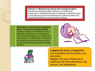 Artículo 11- Momento de emisión del mensaje de datos.- Cuando el mensaje de datos ingrese en un sistema de información o red electrónica que no esté bajo control del emisor o de la persona que envió el mensaje en nombre de éste o deldispositivo electrónico autorizado para el efecto.Momento de recepción del mensaje de datos.- Cuando el mensaje de datos ingrese al sistema de información o red electrónica señalado por el destinatario.Si el destinatario designa otro sistema de información o red electrónica, el momento de recepción se presumirá aquel en que se produzca la recuperación del mensaje de datos.Lugares de envío y recepción.- Los acordados por las partes, sus domicilioslegales o los que consten en el certificado de firma electrónica, del emisor y del destinatario.