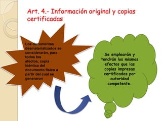 Art. 4.- Información original y copias certificadasLos documentos desmaterializados se considerarán, para todos los efectos, copiaidéntica del documento físico a partir del cual se generaronSe emplearán y tendrán los mismos efectos que las copias impresascertificadas por autoridad competente.