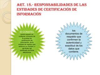 Art. 18.- Responsabilidades de las entidades de certificación de informaciónlos documentos de respaldo que confirmen laautenticidad y exactitud de los datos que contiene.El CONATEL podrá requerir en cualquier momento de la entidad de certificación deinformación, de la entidad de registro que actúe en su nombre, o del titular delcertificado de firma electrónica