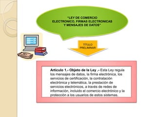 “LEY DE COMERCIO ELECTRONICO, FIRMAS ELECTRONICAS Y MENSAJES DE DATOS”TÍTULO PRELIMINARArtículo 1.- Objeto de la Ley .- Esta Ley regula los mensajes de datos, la firma electrónica, los servicios de certificación, la contratación electrónica y telemática, la prestación de servicios electrónicos, a través de redes de información, incluido el comercio electrónico y la protección a los usuarios de estos sistemas.