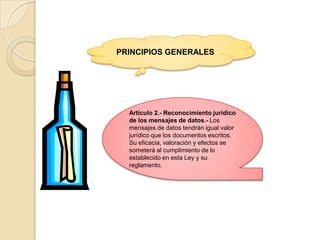PRINCIPIOS GENERALESArtículo 2.- Reconocimiento jurídico de los mensajes de datos.- Los mensajes de datos tendrán igual valor jurídico que los documentos escritos. Su eficacia, valoración y efectos se someterá al cumplimiento de lo establecido en esta Ley y su reglamento.