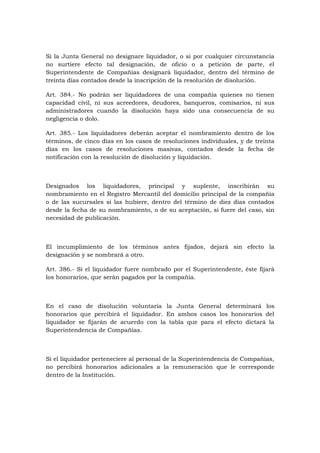 Si la Junta General no designare liquidador, o si por cualquier circunstancia
no surtiere efecto tal designación, de oficio o a petición de parte, el
Superintendente de Compañías designará liquidador, dentro del término de
treinta días contados desde la inscripción de la resolución de disolución.

Art. 384.- No podrán ser liquidadores de una compañía quienes no tienen
capacidad civil, ni sus acreedores, deudores, banqueros, comisarios, ni sus
administradores cuando la disolución haya sido una consecuencia de su
negligencia o dolo.

Art. 385.- Los liquidadores deberán aceptar el nombramiento dentro de los
términos, de cinco días en los casos de resoluciones individuales, y de treinta
días en los casos de resoluciones masivas, contados desde la fecha de
notificación con la resolución de disolución y liquidación.



Designados los liquidadores, principal y suplente, inscribirán su
nombramiento en el Registro Mercantil del domicilio principal de la compañía
o de las sucursales si las hubiere, dentro del término de diez días contados
desde la fecha de su nombramiento, o de su aceptación, si fuere del caso, sin
necesidad de publicación.



El incumplimiento de los términos antes fijados, dejará sin efecto la
designación y se nombrará a otro.

Art. 386.- Si el liquidador fuere nombrado por el Superintendente, éste fijará
los honorarios, que serán pagados por la compañía.



En el caso de disolución voluntaria la Junta General determinará los
honorarios que percibirá el liquidador. En ambos casos los honorarios del
liquidador se fijarán de acuerdo con la tabla que para el efecto dictará la
Superintendencia de Compañías.



Si el liquidador perteneciere al personal de la Superintendencia de Compañías,
no percibirá honorarios adicionales a la remuneración que le corresponde
dentro de la Institución.
 