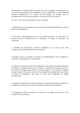 El liquidador no tendrá relación laboral ni con la compañía en liquidación, ni
con la Superintendencia de Compañías, ni se le extenderá la responsabilidad
solidaria establecida en el artículo 36 del Código del Trabajo; pero sí
responderá por los actos ejecutados en el ejercicio de sus funciones.

Art. 387.- Incumbe al liquidador de una compañía:



1. Representar a la compañía, tanto judicial como extrajudicialmente, para los
fines de la liquidación;



2. Suscribir, conjuntamente con el o los administradores el inventario y el
balance inicial de liquidación de la compañía, al tiempo de comenzar sus
funciones;



3. Realizar las operaciones sociales pendientes y las nuevas que sean
necesarias para la liquidación de la compañía;



4. Recibir, llevar y custodiar, los libros y correspondencia de la compañía y
velar por la integridad de su patrimonio;



5. Solicitar al Superintendente de Compañías que recabe del Superintendente
de Bancos la disposición de que los bancos y entidades financieras sujetas a
su control no hagan operaciones o contrato alguno, ni los primeros paguen
cheques girados contra las cuentas de la compañía en liquidación, si no llevan
la firma del liquidador, que para el efecto será registrada en dichas
instituciones;



6. Exigir las cuentas de la administración al o a los representantes legales y a
cualquier otra persona que haya manejado intereses de la compañía;



7. Enajenar los bienes sociales con sujeción a las reglas del numeral 3 del
artículo 398 de esta Ley;
 