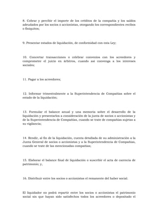 8. Cobrar y percibir el importe de los créditos de la compañía y los saldos
adeudados por los socios o accionistas, otorgando los correspondientes recibos
o finiquitos;



9. Presentar estados de liquidación, de conformidad con esta Ley;



10. Concertar transacciones o celebrar convenios con los acreedores y
comprometer el juicio en árbitros, cuando así convenga a los intereses
sociales;



11. Pagar a los acreedores;



12. Informar trimestralmente a la Superintendencia de Compañías sobre el
estado de la liquidación;



13. Formular el balance anual y una memoria sobre el desarrollo de la
liquidación y presentarlos a consideración de la junta de socios o accionistas y
de la Superintendencia de Compañías, cuando se trate de compañías sujetas a
su vigilancia;



14. Rendir, al fin de la liquidación, cuenta detallada de su administración a la
Junta General de socios o accionistas y a la Superintendencia de Compañías,
cuando se trate de las mencionadas compañías;



15. Elaborar el balance final de liquidación o suscribir el acta de carencia de
patrimonio; y,



16. Distribuir entre los socios o accionistas el remanente del haber social.



El liquidador no podrá repartir entre los socios o accionistas el patrimonio
social sin que hayan sido satisfechos todos los acreedores o depositado el
 