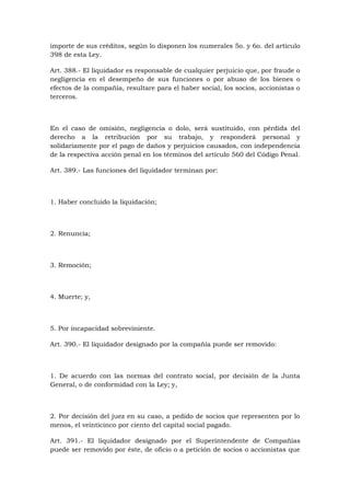 importe de sus créditos, según lo disponen los numerales 5o. y 6o. del artículo
398 de esta Ley.

Art. 388.- El liquidador es responsable de cualquier perjuicio que, por fraude o
negligencia en el desempeño de sus funciones o por abuso de los bienes o
efectos de la compañía, resultare para el haber social, los socios, accionistas o
terceros.



En el caso de omisión, negligencia o dolo, será sustituido, con pérdida del
derecho a la retribución por su trabajo, y responderá personal y
solidariamente por el pago de daños y perjuicios causados, con independencia
de la respectiva acción penal en los términos del artículo 560 del Código Penal.

Art. 389.- Las funciones del liquidador terminan por:



1. Haber concluido la liquidación;



2. Renuncia;



3. Remoción;



4. Muerte; y,



5. Por incapacidad sobreviniente.

Art. 390.- El liquidador designado por la compañía puede ser removido:



1. De acuerdo con las normas del contrato social, por decisión de la Junta
General, o de conformidad con la Ley; y,



2. Por decisión del juez en su caso, a pedido de socios que representen por lo
menos, el veinticinco por ciento del capital social pagado.

Art. 391.- El liquidador designado por el Superintendente de Compañías
puede ser removido por éste, de oficio o a petición de socios o accionistas que
 
