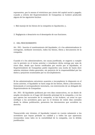 representen, por lo menos el veinticinco por ciento del capital social o pagado;
cuando a criterio del Superintendente de Compañías se hubiere producido
alguno de los siguientes hechos:



1. Mal manejo de los bienes de la compañía en liquidación; y,



2. Negligencia o desacierto en el desempeño de sus funciones.



C. DEL PROCEDIMIENTO

Art. 392.- Inscrito el nombramiento del liquidador, el o los administradores le
entregarán, mediante inventario, todos los bienes, libros y documentos de la
compañía.



Cuando el o los administradores, sin causa justificada, se negaren a cumplir
con lo previsto en el inciso anterior o retardaren dicha entrega por más de
cinco días, desde que fueron notificados por escrito por el liquidador, el
Superintendente de Compañías podrá imponerles una multa de hasta doce
salarios mínimos vitales generales, sin perjuicio de la responsabilidad por los
daños y perjuicios ocasionados por su incumplimiento.



Si los administradores estuvieren ausentes o incumplieren lo dispuesto en el
inciso anterior, el liquidador se hará cargo de los bienes, libros y documentos,
formulando el correspondiente inventario, con intervención de un delegado del
Superintendente de Compañías.

Art. 393.- El liquidador publicará por tres días consecutivos, en un diario de
amplia circulación en el lugar del domicilio principal de la compañía, y en los
que operen las sucursales de la compañía, si las hubiere, un aviso en que
notifique a los acreedores para que en el término de veinte días contados
desde la última publicación, presenten los documentos que acrediten su
derecho.



Transcurrido este término, el liquidador tomará en cuenta solamente a los
acreedores que hayan probado su calidad y a todos los que aparezcan
reconocidos como tales en la contabilidad de la compañía, con la debida
justificación.
 