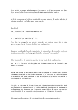 intervenido personas absolutamente incapaces; o si las personas que han
intervenido lo han hecho contraviniendo alguna prohibición legal; y,



d) Si la compañía se hubiere constituido con un número de socios inferior al
mínimo señalado por la Ley para cada especie.



Sección II

DE LA COMPAÑÍA EN NOMBRE COLECTIVO



1. CONSTITUCIÓN Y RAZÓN SOCIAL

Art. 36.- La compañía en nombre colectivo se contrae entre dos o más
personas que hacen el comercio bajo una razón social.



La razón social es la fórmula enunciativa de los nombres de todos los socios, o
de algunos de ellos, con la agregación de las palabras "y compañía".



Sólo los nombres de los socios pueden formar parte de la razón social.

Art. 37.- El contrato de compañía en nombre colectivo se celebrará por
escritura pública.



Entre los socios no se puede admitir declaraciones de testigos para probar
contra lo convenido, o más de lo convenido en la escritura de constitución de
la compañía, ni para justificar lo que se hubiere dicho antes, al tiempo o
después de su otorgamiento.



Art. 38.- La escritura de formación de una compañía en nombre colectivo será
aprobada por el juez de lo civil, el cual ordenará la publicación de un extracto
de la misma, por una sola vez, en uno de los periódicos de mayor circulación
en el domicilio de la compañía y su inscripción en el Registro Mercantil.



El extracto de la escritura de constitución de la compañía contendrá:
 