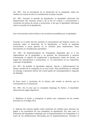 Art. 394.- Con la inscripción de la disolución de la compañía, todos los
créditos en contra de ésta se considerarán de plazo vencido.

Art. 395.- Durante el período de liquidación, el liquidador observará las
disposiciones del contrato social y de la ley en cuanto a convocatorias y
reuniones de juntas de socios o accionistas, a las que el liquidador informará
sobre la marcha de la liquidación.



Las convocatorias serán hechas y las reuniones presididas por el liquidador.



Cuando en el orden del día constare el conocimiento del balance anual y la
memoria sobre el desarrollo de la liquidación, si hecha la segunda
convocatoria a junta general no se reuniere para examinarlos, estos
documentos se considerarán aprobados.

Art. 396.- El Superintendente de Compañías dispondrá que el o los
registradores de la propiedad y, en general, los funcionarios a quienes
corresponde el registro de enajenación o gravámenes reales de bienes, no
hagan las inscripciones o anotaciones, si no interviniere en los respectivos
contratos el liquidador.

Art. 397.- Se prohíbe al liquidador adquirir, directa o indirectamente los
bienes sociales de la compañía en la cual actúe. Esta prohibición se extiende
al cónyuge y parientes dentro del cuarto grado de consanguinidad o segundo
de afinidad.



Si fuere socio o accionista de la misma sólo tendrá el derecho que le
corresponda en el remanente.

Art. 398.- En el caso que la compañía disponga de bienes, el liquidador
observará las reglas siguientes:



1. Realizará el activo y extinguirá el pasivo por cualquiera de los modos
previstos en el Código Civil;



2. Aplicará las normas legales sobre prelación de créditos para efectuar los
pagos a los acreedores de una compañía en liquidación. En todo caso, el
honorario del liquidador nombrado por el Superintendente de Compañías y el
costo de las publicaciones efectuadas por la Superintendencia, inclusive el
 