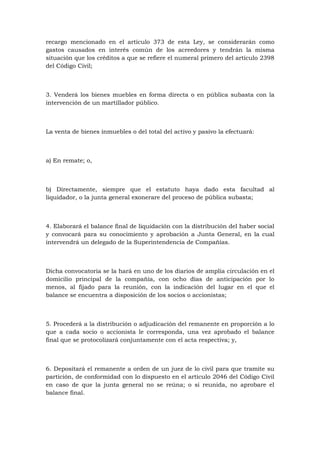 recargo mencionado en el artículo 373 de esta Ley, se considerarán como
gastos causados en interés común de los acreedores y tendrán la misma
situación que los créditos a que se refiere el numeral primero del artículo 2398
del Código Civil;



3. Venderá los bienes muebles en forma directa o en pública subasta con la
intervención de un martillador público.



La venta de bienes inmuebles o del total del activo y pasivo la efectuará:



a) En remate; o,



b) Directamente, siempre que el estatuto haya dado esta facultad al
liquidador, o la junta general exonerare del proceso de pública subasta;



4. Elaborará el balance final de liquidación con la distribución del haber social
y convocará para su conocimiento y aprobación a Junta General, en la cual
intervendrá un delegado de la Superintendencia de Compañías.



Dicha convocatoria se la hará en uno de los diarios de amplia circulación en el
domicilio principal de la compañía, con ocho días de anticipación por lo
menos, al fijado para la reunión, con la indicación del lugar en el que el
balance se encuentra a disposición de los socios o accionistas;



5. Procederá a la distribución o adjudicación del remanente en proporción a lo
que a cada socio o accionista le corresponda, una vez aprobado el balance
final que se protocolizará conjuntamente con el acta respectiva; y,



6. Depositará el remanente a orden de un juez de lo civil para que tramite su
partición, de conformidad con lo dispuesto en el artículo 2046 del Código Civil
en caso de que la junta general no se reúna; o si reunida, no aprobare el
balance final.
 
