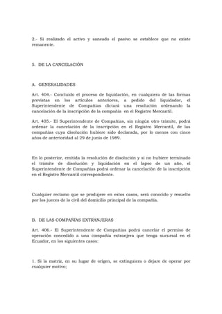 2.- Si realizado el activo y saneado el pasivo se establece que no existe
remanente.



5. DE LA CANCELACIÓN



A. GENERALIDADES

Art. 404.- Concluido el proceso de liquidación, en cualquiera de las formas
previstas en los artículos anteriores, a pedido del liquidador, el
Superintendente de Compañías dictará una resolución ordenando la
cancelación de la inscripción de la compañía en el Registro Mercantil.

Art. 405.- El Superintendente de Compañías, sin ningún otro trámite, podrá
ordenar la cancelación de la inscripción en el Registro Mercantil, de las
compañías cuya disolución hubiere sido declarada, por lo menos con cinco
años de anterioridad al 29 de junio de 1989.



En lo posterior, emitida la resolución de disolución y si no hubiere terminado
el trámite de disolución y liquidación en el lapso de un año, el
Superintendente de Compañías podrá ordenar la cancelación de la inscripción
en el Registro Mercantil correspondiente.



Cualquier reclamo que se produjere en estos casos, será conocido y resuelto
por los jueces de lo civil del domicilio principal de la compañía.



B. DE LAS COMPAÑÍAS EXTRANJERAS

Art. 406.- El Superintendente de Compañías podrá cancelar el permiso de
operación concedido a una compañía extranjera que tenga sucursal en el
Ecuador, en los siguientes casos:



1. Si la matriz, en su lugar de origen, se extinguiera o dejare de operar por
cualquier motivo;
 