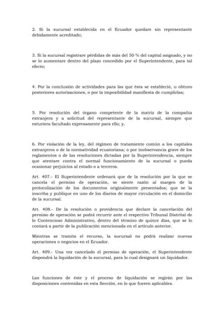 2. Si la sucursal establecida en el Ecuador quedare sin representante
debidamente acreditado;



3. Si la sucursal registrare pérdidas de más del 50 % del capital asignado, y no
se lo aumentare dentro del plazo concedido por el Superintendente, para tal
efecto;



4. Por la conclusión de actividades para las que ésta se estableció, u obtuvo
posteriores autorizaciones, o por la imposibilidad manifiesta de cumplirlas;



5. Por resolución del órgano competente de la matriz de la compañía
extranjera y a solicitud del representante de la sucursal, siempre que
estuviera facultado expresamente para ello; y,



6. Por violación de la ley, del régimen de tratamiento común a los capitales
extranjeros o de la normatividad ecuatoriana; o por inobservancia grave de los
reglamentos o de las resoluciones dictadas por la Superintendencia, siempre
que atentare contra el normal funcionamiento de la sucursal o pueda
ocasionar perjuicios al estado o a terceros.

Art. 407.- El Superintendente ordenará que de la resolución por la que se
cancela el permiso de operación, se siente razón al margen de la
protocolización de los documentos originalmente presentados; que se la
inscriba y publique en uno de los diarios de mayor circulación en el domicilio
de la sucursal.

Art. 408.- De la resolución o providencia que declare la cancelación del
permiso de operación se podrá recurrir ante el respectivo Tribunal Distrital de
lo Contencioso Administrativo, dentro del término de quince días, que se lo
contará a partir de la publicación mencionada en el artículo anterior.

Mientras se tramita el recurso, la sucursal no podrá realizar nuevas
operaciones o negocios en el Ecuador.

Art. 409.- Una vez cancelado el permiso de operación, el Superintendente
dispondrá la liquidación de la sucursal, para lo cual designará un liquidador.



Las funciones de éste y el proceso de liquidación se regirán por las
disposiciones contenidas en esta Sección, en lo que fueren aplicables.
 