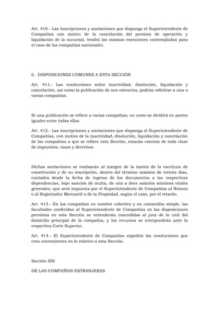 Art. 410.- Las inscripciones y anotaciones que disponga el Superintendente de
Compañías con motivo de la cancelación del permiso de operación y
liquidación de la sucursal, tendrá las mismas exenciones contempladas para
el caso de las compañías nacionales.




6. DISPOSICIONES COMUNES A ESTA SECCIÓN

Art. 411.- Las resoluciones sobre inactividad, disolución, liquidación y
cancelación, así como la publicación de sus extractos, podrán referirse a una o
varias compañías.



Si una publicación se refiere a varias compañías, su costo se dividirá en partes
iguales entre todas ellas.

Art. 412.- Las inscripciones y anotaciones que disponga el Superintendente de
Compañías, con motivo de la inactividad, disolución, liquidación y cancelación
de las compañías a que se refiere esta Sección, estarán exentas de toda clase
de impuestos, tasas y derechos.



Dichas anotaciones se realizarán al margen de la matriz de la escritura de
constitución y de su inscripción, dentro del término máximo de treinta días,
contados desde la fecha de ingreso de los documentos a las respectivas
dependencias, bajo sanción de multa, de uno a doce salarios mínimos vitales
generales, que será impuesta por el Superintendente de Compañías al Notario
o al Registrador Mercantil o de la Propiedad, según el caso, por el retardo.

Art. 413.- En las compañías en nombre colectivo y en comandita simple, las
facultades conferidas al Superintendente de Compañías en las disposiciones
previstas en esta Sección se entenderán concedidas al juez de lo civil del
domicilio principal de la compañía, y los recursos se interpondrán ante la
respectiva Corte Superior.

Art. 414.- El Superintendente de Compañías expedirá las resoluciones que
crea convenientes en lo relativo a esta Sección.



Sección XIII

DE LAS COMPAÑÍAS EXTRANJERAS
 
