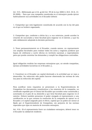 Art. 415.- (Reformado por el lit. g) del Art. 99 de la Ley 2000-4, R.O. 34-S, 13-
III-2000).- Para que una compañía constituida en el extranjero pueda ejercer
habitualmente sus actividades en el Ecuador deberá:



1. Comprobar que está legalmente constituida de acuerdo con la ley del país
en el que se hubiere organizado;



2. Comprobar que, conforme a dicha ley y a sus estatutos, puede acordar la
creación de sucursales y tiene facultad para negociar en el exterior, y que ha
sido válidamente adoptada la decisión pertinente;



3. Tener permanentemente en el Ecuador, cuando menos, un representante
con amplias facultades para realizar todos los actos y negocios jurídicos que
hayan de celebrarse y surtir efectos en territorio nacional, y especialmente
para que pueda contestar las demandas y cumplir las obligaciones contraídas.



Igual obligación tendrán las empresas extranjeras que, no siendo compañías,
ejerzan actividades lucrativas en el Ecuador; y,



4. Constituir en el Ecuador un capital destinado a la actividad que se vaya a
desarrollar. Su reducción sólo podrá hacerse observando las normas de esta
Ley para la reducción del capital.



Para justificar estos requisitos se presentará a la Superintendencia de
Compañías los documentos constitutivos y los estatutos de la compañía, un
certificado expedido por el Cónsul del Ecuador que acredite estar constituida y
autorizada en el país de su domicilio y que tiene facultad para negociar en el
exterior. Deberá también presentar el poder otorgado al representante y una
certificación en la que consten la resolución de la compañía de operar en el
Ecuador y el capital asignado para el efecto, capital que no podrá ser menor al
fijado por el Superintendente de Compañías, sin perjuicio de las normas
especiales que rijan en materia de inversión extranjera.

Art. 416.- Si el representante fuere un ciudadano extranjero, deberá tener en
el Ecuador la calidad de residente.
 