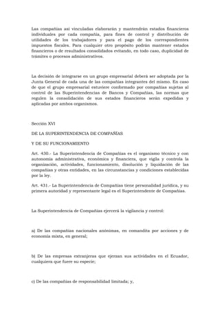 Las compañías así vinculadas elaborarán y mantendrán estados financieros
individuales por cada compañía, para fines de control y distribución de
utilidades de los trabajadores y para el pago de los correspondientes
impuestos fiscales. Para cualquier otro propósito podrán mantener estados
financieros o de resultados consolidados evitando, en todo caso, duplicidad de
trámites o procesos administrativos.



La decisión de integrarse en un grupo empresarial deberá ser adoptada por la
Junta General de cada una de las compañías integrantes del mismo. En caso
de que el grupo empresarial estuviere conformado por compañías sujetas al
control de las Superintendencias de Bancos y Compañías, las normas que
regulen la consolidación de sus estados financieros serán expedidas y
aplicadas por ambos organismos.



Sección XVI

DE LA SUPERINTENDENCIA DE COMPAÑÍAS

Y DE SU FUNCIONAMIENTO

Art. 430.- La Superintendencia de Compañías es el organismo técnico y con
autonomía administrativa, económica y financiera, que vigila y controla la
organización, actividades, funcionamiento, disolución y liquidación de las
compañías y otras entidades, en las circunstancias y condiciones establecidas
por la ley.

Art. 431.- La Superintendencia de Compañías tiene personalidad jurídica, y su
primera autoridad y representante legal es el Superintendente de Compañías.



La Superintendencia de Compañías ejercerá la vigilancia y control:



a) De las compañías nacionales anónimas, en comandita por acciones y de
economía mixta, en general;



b) De las empresas extranjeras que ejerzan sus actividades en el Ecuador,
cualquiera que fuere su especie;



c) De las compañías de responsabilidad limitada; y,
 