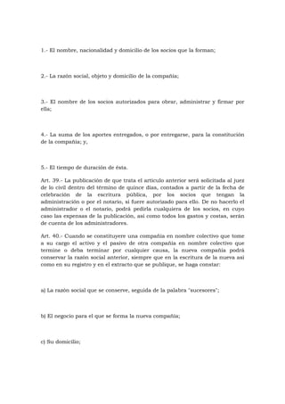 1.- El nombre, nacionalidad y domicilio de los socios que la forman;



2.- La razón social, objeto y domicilio de la compañía;



3.- El nombre de los socios autorizados para obrar, administrar y firmar por
ella;



4.- La suma de los aportes entregados, o por entregarse, para la constitución
de la compañía; y,



5.- El tiempo de duración de ésta.

Art. 39.- La publicación de que trata el artículo anterior será solicitada al juez
de lo civil dentro del término de quince días, contados a partir de la fecha de
celebración de la escritura pública, por los socios que tengan la
administración o por el notario, si fuere autorizado para ello. De no hacerlo el
administrador o el notario, podrá pedirla cualquiera de los socios, en cuyo
caso las expensas de la publicación, así como todos los gastos y costas, serán
de cuenta de los administradores.

Art. 40.- Cuando se constituyere una compañía en nombre colectivo que tome
a su cargo el activo y el pasivo de otra compañía en nombre colectivo que
termine o deba terminar por cualquier causa, la nueva compañía podrá
conservar la razón social anterior, siempre que en la escritura de la nueva así
como en su registro y en el extracto que se publique, se haga constar:



a) La razón social que se conserve, seguida de la palabra "sucesores";



b) El negocio para el que se forma la nueva compañía;



c) Su domicilio;
 