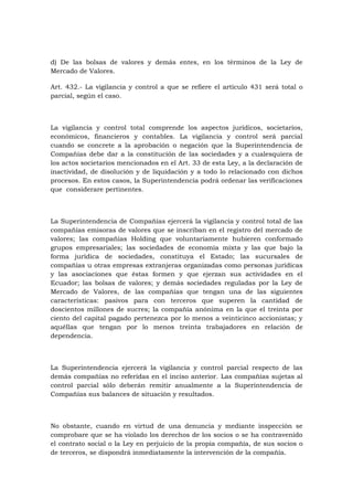 d) De las bolsas de valores y demás entes, en los términos de la Ley de
Mercado de Valores.

Art. 432.- La vigilancia y control a que se refiere el artículo 431 será total o
parcial, según el caso.



La vigilancia y control total comprende los aspectos jurídicos, societarios,
económicos, financieros y contables. La vigilancia y control será parcial
cuando se concrete a la aprobación o negación que la Superintendencia de
Compañías debe dar a la constitución de las sociedades y a cualesquiera de
los actos societarios mencionados en el Art. 33 de esta Ley, a la declaración de
inactividad, de disolución y de liquidación y a todo lo relacionado con dichos
procesos. En estos casos, la Superintendencia podrá ordenar las verificaciones
que considerare pertinentes.



La Superintendencia de Compañías ejercerá la vigilancia y control total de las
compañías emisoras de valores que se inscriban en el registro del mercado de
valores; las compañías Holding que voluntariamente hubieren conformado
grupos empresariales; las sociedades de economía mixta y las que bajo la
forma jurídica de sociedades, constituya el Estado; las sucursales de
compañías u otras empresas extranjeras organizadas como personas jurídicas
y las asociaciones que éstas formen y que ejerzan sus actividades en el
Ecuador; las bolsas de valores; y demás sociedades reguladas por la Ley de
Mercado de Valores, de las compañías que tengan una de las siguientes
características: pasivos para con terceros que superen la cantidad de
doscientos millones de sucres; la compañía anónima en la que el treinta por
ciento del capital pagado pertenezca por lo menos a veinticinco accionistas; y
aquéllas que tengan por lo menos treinta trabajadores en relación de
dependencia.



La Superintendencia ejercerá la vigilancia y control parcial respecto de las
demás compañías no referidas en el inciso anterior. Las compañías sujetas al
control parcial sólo deberán remitir anualmente a la Superintendencia de
Compañías sus balances de situación y resultados.



No obstante, cuando en virtud de una denuncia y mediante inspección se
comprobare que se ha violado los derechos de los socios o se ha contravenido
el contrato social o la Ley en perjuicio de la propia compañía, de sus socios o
de terceros, se dispondrá inmediatamente la intervención de la compañía.
 