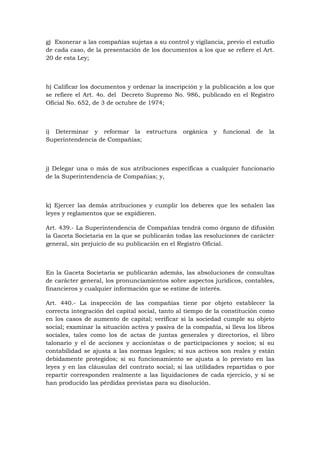 g) Exonerar a las compañías sujetas a su control y vigilancia, previo el estudio
de cada caso, de la presentación de los documentos a los que se refiere el Art.
20 de esta Ley;



h) Calificar los documentos y ordenar la inscripción y la publicación a los que
se refiere el Art. 4o. del Decreto Supremo No. 986, publicado en el Registro
Oficial No. 652, de 3 de octubre de 1974;



i) Determinar y reformar la estructura          orgánica   y   funcional   de   la
Superintendencia de Compañías;



j) Delegar una o más de sus atribuciones específicas a cualquier funcionario
de la Superintendencia de Compañías; y,



k) Ejercer las demás atribuciones y cumplir los deberes que les señalen las
leyes y reglamentos que se expidieren.

Art. 439.- La Superintendencia de Compañías tendrá como órgano de difusión
la Gaceta Societaria en la que se publicarán todas las resoluciones de carácter
general, sin perjuicio de su publicación en el Registro Oficial.



En la Gaceta Societaria se publicarán además, las absoluciones de consultas
de carácter general, los pronunciamientos sobre aspectos jurídicos, contables,
financieros y cualquier información que se estime de interés.

Art. 440.- La inspección de las compañías tiene por objeto establecer la
correcta integración del capital social, tanto al tiempo de la constitución como
en los casos de aumento de capital; verificar si la sociedad cumple su objeto
social; examinar la situación activa y pasiva de la compañía, si lleva los libros
sociales, tales como los de actas de juntas generales y directorios, el libro
talonario y el de acciones y accionistas o de participaciones y socios; si su
contabilidad se ajusta a las normas legales; si sus activos son reales y están
debidamente protegidos; si su funcionamiento se ajusta a lo previsto en las
leyes y en las cláusulas del contrato social; si las utilidades repartidas o por
repartir corresponden realmente a las liquidaciones de cada ejercicio, y si se
han producido las pérdidas previstas para su disolución.
 