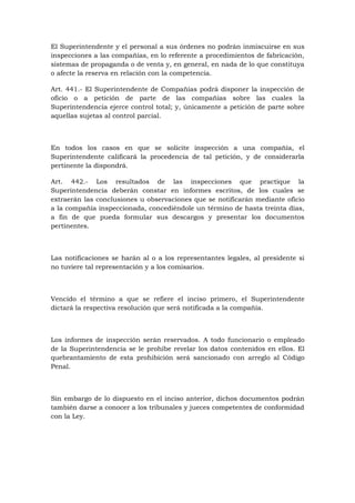 El Superintendente y el personal a sus órdenes no podrán inmiscuirse en sus
inspecciones a las compañías, en lo referente a procedimientos de fabricación,
sistemas de propaganda o de venta y, en general, en nada de lo que constituya
o afecte la reserva en relación con la competencia.

Art. 441.- El Superintendente de Compañías podrá disponer la inspección de
oficio o a petición de parte de las compañías sobre las cuales la
Superintendencia ejerce control total; y, únicamente a petición de parte sobre
aquellas sujetas al control parcial.



En todos los casos en que se solicite inspección a una compañía, el
Superintendente calificará la procedencia de tal petición, y de considerarla
pertinente la dispondrá.

Art. 442.- Los resultados de las inspecciones que practique la
Superintendencia deberán constar en informes escritos, de los cuales se
extraerán las conclusiones u observaciones que se notificarán mediante oficio
a la compañía inspeccionada, concediéndole un término de hasta treinta días,
a fin de que pueda formular sus descargos y presentar los documentos
pertinentes.



Las notificaciones se harán al o a los representantes legales, al presidente si
no tuviere tal representación y a los comisarios.



Vencido el término a que se refiere el inciso primero, el Superintendente
dictará la respectiva resolución que será notificada a la compañía.



Los informes de inspección serán reservados. A todo funcionario o empleado
de la Superintendencia se le prohíbe revelar los datos contenidos en ellos. El
quebrantamiento de esta prohibición será sancionado con arreglo al Código
Penal.



Sin embargo de lo dispuesto en el inciso anterior, dichos documentos podrán
también darse a conocer a los tribunales y jueces competentes de conformidad
con la Ley.
 