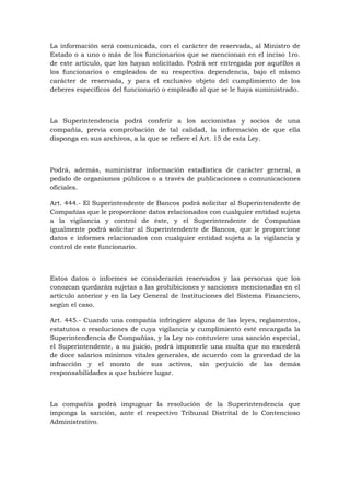 La información será comunicada, con el carácter de reservada, al Ministro de
Estado o a uno o más de los funcionarios que se mencionan en el inciso 1ro.
de este artículo, que los hayan solicitado. Podrá ser entregada por aquéllos a
los funcionarios o empleados de su respectiva dependencia, bajo el mismo
carácter de reservada, y para el exclusivo objeto del cumplimiento de los
deberes específicos del funcionario o empleado al que se le haya suministrado.



La Superintendencia podrá conferir a los accionistas y socios de una
compañía, previa comprobación de tal calidad, la información de que ella
disponga en sus archivos, a la que se refiere el Art. 15 de esta Ley.



Podrá, además, suministrar información estadística de carácter general, a
pedido de organismos públicos o a través de publicaciones o comunicaciones
oficiales.

Art. 444.- El Superintendente de Bancos podrá solicitar al Superintendente de
Compañías que le proporcione datos relacionados con cualquier entidad sujeta
a la vigilancia y control de éste, y el Superintendente de Compañías
igualmente podrá solicitar al Superintendente de Bancos, que le proporcione
datos e informes relacionados con cualquier entidad sujeta a la vigilancia y
control de este funcionario.



Estos datos o informes se considerarán reservados y las personas que los
conozcan quedarán sujetas a las prohibiciones y sanciones mencionadas en el
artículo anterior y en la Ley General de Instituciones del Sistema Financiero,
según el caso.

Art. 445.- Cuando una compañía infringiere alguna de las leyes, reglamentos,
estatutos o resoluciones de cuya vigilancia y cumplimiento esté encargada la
Superintendencia de Compañías, y la Ley no contuviere una sanción especial,
el Superintendente, a su juicio, podrá imponerle una multa que no excederá
de doce salarios mínimos vitales generales, de acuerdo con la gravedad de la
infracción y el monto de sus activos, sin perjuicio de las demás
responsabilidades a que hubiere lugar.



La compañía podrá impugnar la resolución de la Superintendencia que
imponga la sanción, ante el respectivo Tribunal Distrital de lo Contencioso
Administrativo.
 