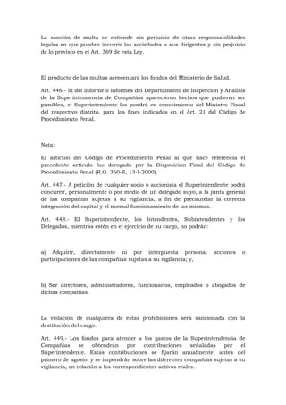 La sanción de multa se entiende sin perjuicio de otras responsabilidades
legales en que puedan incurrir las sociedades o sus dirigentes y sin perjuicio
de lo previsto en el Art. 369 de esta Ley.



El producto de las multas acrecentará los fondos del Ministerio de Salud.

Art. 446.- Si del informe o informes del Departamento de Inspección y Análisis
de la Superintendencia de Compañías aparecieren hechos que pudieren ser
punibles, el Superintendente los pondrá en conocimiento del Ministro Fiscal
del respectivo distrito, para los fines indicados en el Art. 21 del Código de
Procedimiento Penal.



Nota:

El artículo del Código de Procedimiento Penal al que hace referencia el
precedente artículo fue derogado por la Disposición Final del Código de
Procedimiento Penal (R.O. 360-S, 13-I-2000).

Art. 447.- A petición de cualquier socio o accionista el Superintendente podrá
concurrir, personalmente o por medio de un delegado suyo, a la junta general
de las compañías sujetas a su vigilancia, a fin de precautelar la correcta
integración del capital y el normal funcionamiento de las mismas.

Art. 448.- El Superintendente, los Intendentes, Subintendentes y los
Delegados, mientras estén en el ejercicio de su cargo, no podrán:



a) Adquirir, directamente ni por interpuesta persona,             acciones   o
participaciones de las compañías sujetas a su vigilancia; y,



b) Ser directores, administradores, funcionarios, empleados o abogados de
dichas compañías.



La violación de cualquiera de estas prohibiciones será sancionada con la
destitución del cargo.

Art. 449.- Los fondos para atender a los gastos de la Superintendencia de
Compañías       se   obtendrán     por   contribuciones     señaladas por   el
Superintendente. Estas contribuciones se fijarán anualmente, antes del
primero de agosto, y se impondrán sobre las diferentes compañías sujetas a su
vigilancia, en relación a los correspondientes activos reales.
 