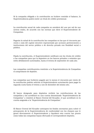 Si la compañía obligada a la contribución no hubiere remitido el balance, la
Superintendencia podrá emitir un título de crédito provisional.



La contribución anual de cada compañía no excederá del uno por mil de sus
activos reales, de acuerdo con las normas que dicte el Superintendente de
Compañías.



Pagarán la mitad de la contribución las compañías en las que el cincuenta por
ciento o más del capital estuviere representado por acciones pertenecientes a
instituciones del sector público o de derecho privado con finalidad social o
pública.



Fijada la contribución, el Superintendente notificará con los títulos de crédito
a las compañías para que la depositen en los bancos privados o estatales que
estén debidamente autorizados, hasta el treinta de septiembre de cada año.



Las compañías contribuyentes remitirán a la Superintendencia de Compañías
el comprobante de depósito.



Las compañías que hubieren pagado por lo menos el cincuenta por ciento de
la contribución podrán solicitar al Superintendente autorización para pagar la
segunda cuota hasta el treinta y uno de diciembre del mismo año.



El banco designado para depósitos recibirá las contribuciones de las
compañías y las acreditará en una cuenta denominada "Superintendencia de
Compañías" y remitirá al Banco Central del Ecuador, el que acreditará en la
cuenta asignada a la "Superintendencia de Compañías".



El Banco Central del Ecuador anticipará los fondos necesarios para cubrir el
presupuesto de la Superintendencia de conformidad con los cheques que le
girará directamente el Superintendente y liquidará esta cuenta tan pronto
como todas las compañías hayan efectuado el correspondiente depósito.
 