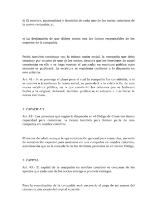 d) El nombre, nacionalidad y domicilio de cada uno de los socios colectivos de
la nueva compañía; y,



e) La declaración de que dichos socios son los únicos responsables de los
negocios de la compañía.



Podrá también continuar con la misma razón social, la compañía que deba
terminar por muerte de uno de los socios, siempre que los herederos de aquél
consientan en ello y se haga constar el particular en escritura pública cuyo
extracto se publicará. La escritura se registrará conforme a lo dispuesto en
este artículo.

Art. 41.- Si se prorroga el plazo para el cual la compañía fue constituida, o si
se cambia o transforma la razón social, se procederá a la celebración de una
nueva escritura pública, en la que constarán las reformas que se hubieren
hecho a la original, debiendo también publicarse el extracto e inscribirse la
nueva escritura.



2. CAPACIDAD

Art. 42.- Las personas que según lo dispuesto en el Código de Comercio tienen
capacidad para comerciar, la tienen también para formar parte de una
compañía en nombre colectivo.



El menor de edad, aunque tenga autorización general para comerciar, necesita
de autorización especial para asociarse en una compañía en nombre colectivo,
autorización que se le concederá en los términos previstos en el mismo Código.



3. CAPITAL

Art. 43.- El capital de la compañía en nombre colectivo se compone de los
aportes que cada uno de los socios entrega o promete entregar.



Para la constitución de la compañía será necesario el pago de no menos del
cincuenta por ciento del capital suscrito.
 