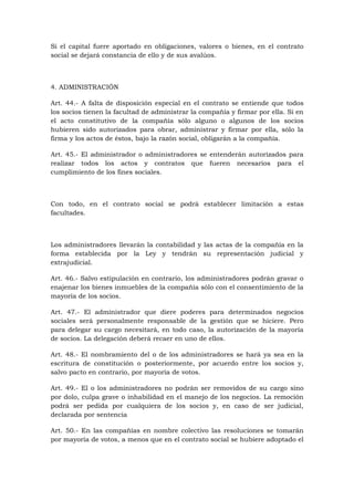 Si el capital fuere aportado en obligaciones, valores o bienes, en el contrato
social se dejará constancia de ello y de sus avalúos.



4. ADMINISTRACIÓN

Art. 44.- A falta de disposición especial en el contrato se entiende que todos
los socios tienen la facultad de administrar la compañía y firmar por ella. Si en
el acto constitutivo de la compañía sólo alguno o algunos de los socios
hubieren sido autorizados para obrar, administrar y firmar por ella, sólo la
firma y los actos de éstos, bajo la razón social, obligarán a la compañía.

Art. 45.- El administrador o administradores se entenderán autorizados para
realizar todos los actos y contratos que fueren necesarios para el
cumplimiento de los fines sociales.



Con todo, en el contrato social se podrá establecer limitación a estas
facultades.



Los administradores llevarán la contabilidad y las actas de la compañía en la
forma establecida por la Ley y tendrán su representación judicial y
extrajudicial.

Art. 46.- Salvo estipulación en contrario, los administradores podrán gravar o
enajenar los bienes inmuebles de la compañía sólo con el consentimiento de la
mayoría de los socios.

Art. 47.- El administrador que diere poderes para determinados negocios
sociales será personalmente responsable de la gestión que se hiciere. Pero
para delegar su cargo necesitará, en todo caso, la autorización de la mayoría
de socios. La delegación deberá recaer en uno de ellos.

Art. 48.- El nombramiento del o de los administradores se hará ya sea en la
escritura de constitución o posteriormente, por acuerdo entre los socios y,
salvo pacto en contrario, por mayoría de votos.

Art. 49.- El o los administradores no podrán ser removidos de su cargo sino
por dolo, culpa grave o inhabilidad en el manejo de los negocios. La remoción
podrá ser pedida por cualquiera de los socios y, en caso de ser judicial,
declarada por sentencia

Art. 50.- En las compañías en nombre colectivo las resoluciones se tomarán
por mayoría de votos, a menos que en el contrato social se hubiere adoptado el
 