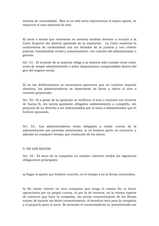 sistema de unanimidad. Mas si un solo socio representare el mayor aporte, se
requerirá el voto adicional de otro.



El socio o socios que estuvieren en minoría tendrán derecho a recurrir a la
Corte Superior del distrito apelando de la resolución. La Corte resolverá la
controversia de conformidad con los dictados de la justicia y con criterio
judicial, tramitándola verbal y sumariamente, con citación del administrador o
gerente.

Art. 51.- El acuerdo de la mayoría obliga a la minoría sólo cuando recae sobre
actos de simple administración o sobre disposiciones comprendidas dentro del
giro del negocio social.



Si en las deliberaciones se enunciaren pareceres que no tuvieren mayoría
absoluta, los administradores se abstendrán de llevar a efecto el acto o
contrato proyectado.

Art. 52.- Si a pesar de la oposición se verificare el acto o contrato con terceros
de buena fe, los socios quedarán obligados solidariamente a cumplirlo, sin
perjuicio de su derecho a ser indemnizados por el socio o administrador que lo
hubiere ejecutado.



Art. 53.- Los administradores están obligados a rendir cuenta de la
administración por períodos semestrales, si no hubiere pacto en contrario, y
además en cualquier tiempo, por resolución de los socios.



5. DE LOS SOCIOS

Art. 54.- El socio de la compañía en nombre colectivo tendrá las siguientes
obligaciones principales:



a) Pagar el aporte que hubiere suscrito, en el tiempo y en la forma convenidos;



b) No tomar interés en otra compañía que tenga el mismo fin ni hacer
operaciones por su propia cuenta, ni por la de terceros, en la misma especie
de comercio que hace la compañía, sin previo consentimiento de los demás
socios; de hacerlo sin dicho consentimiento, el beneficio será para la compañía
y el perjuicio para el socio. Se presume el consentimiento si, preexistiendo ese
 