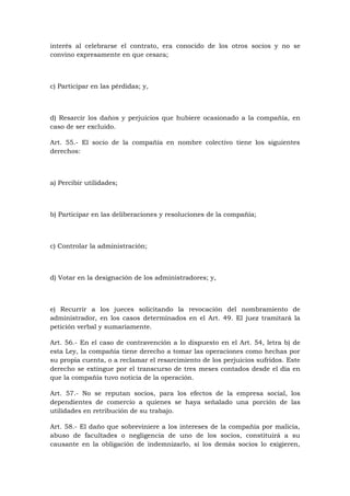 interés al celebrarse el contrato, era conocido de los otros socios y no se
convino expresamente en que cesara;



c) Participar en las pérdidas; y,



d) Resarcir los daños y perjuicios que hubiere ocasionado a la compañía, en
caso de ser excluido.

Art. 55.- El socio de la compañía en nombre colectivo tiene los siguientes
derechos:



a) Percibir utilidades;



b) Participar en las deliberaciones y resoluciones de la compañía;



c) Controlar la administración;



d) Votar en la designación de los administradores; y,



e) Recurrir a los jueces solicitando la revocación del nombramiento de
administrador, en los casos determinados en el Art. 49. El juez tramitará la
petición verbal y sumariamente.

Art. 56.- En el caso de contravención a lo dispuesto en el Art. 54, letra b) de
esta Ley, la compañía tiene derecho a tomar las operaciones como hechas por
su propia cuenta, o a reclamar el resarcimiento de los perjuicios sufridos. Este
derecho se extingue por el transcurso de tres meses contados desde el día en
que la compañía tuvo noticia de la operación.

Art. 57.- No se reputan socios, para los efectos de la empresa social, los
dependientes de comercio a quienes se haya señalado una porción de las
utilidades en retribución de su trabajo.

Art. 58.- El daño que sobreviniere a los intereses de la compañía por malicia,
abuso de facultades o negligencia de uno de los socios, constituirá a su
causante en la obligación de indemnizarlo, si los demás socios lo exigieren,
 