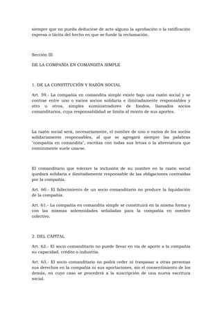 siempre que no pueda deducirse de acto alguno la aprobación o la ratificación
expresa o tácita del hecho en que se funde la reclamación.



Sección III

DE LA COMPAÑÍA EN COMANDITA SIMPLE



1. DE LA CONSTITUCIÓN Y RAZÓN SOCIAL

Art. 59.- La compañía en comandita simple existe bajo una razón social y se
contrae entre uno o varios socios solidaria e ilimitadamente responsables y
otro u otros, simples suministradores de fondos, llamados socios
comanditarios, cuya responsabilidad se limita al monto de sus aportes.



La razón social será, necesariamente, el nombre de uno o varios de los socios
solidariamente responsables, al que se agregará siempre las palabras
"compañía en comandita", escritas con todas sus letras o la abreviatura que
comúnmente suele usarse.



El comanditario que tolerare la inclusión de su nombre en la razón social
quedará solidaria e ilimitadamente responsable de las obligaciones contraídas
por la compañía.

Art. 60.- El fallecimiento de un socio comanditario no produce la liquidación
de la compañía.

Art. 61.- La compañía en comandita simple se constituirá en la misma forma y
con las mismas solemnidades señaladas para la compañía en nombre
colectivo.



2. DEL CAPITAL

Art. 62.- El socio comanditario no puede llevar en vía de aporte a la compañía
su capacidad, crédito o industria.

Art. 63.- El socio comanditario no podrá ceder ni traspasar a otras personas
sus derechos en la compañía ni sus aportaciones, sin el consentimiento de los
demás, en cuyo caso se procederá a la suscripción de una nueva escritura
social.
 