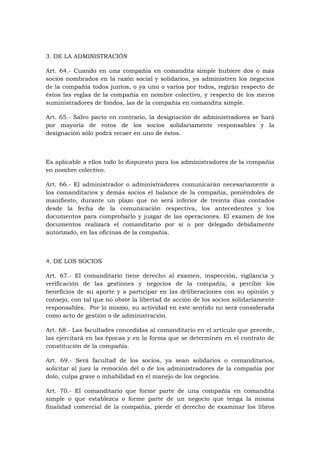 3. DE LA ADMINISTRACIÓN

Art. 64.- Cuando en una compañía en comandita simple hubiere dos o más
socios nombrados en la razón social y solidarios, ya administren los negocios
de la compañía todos juntos, o ya uno o varios por todos, regirán respecto de
éstos las reglas de la compañía en nombre colectivo, y respecto de los meros
suministradores de fondos, las de la compañía en comandita simple.

Art. 65.- Salvo pacto en contrario, la designación de administradores se hará
por mayoría de votos de los socios solidariamente responsables y la
designación sólo podrá recaer en uno de éstos.



Es aplicable a ellos todo lo dispuesto para los administradores de la compañía
en nombre colectivo.

Art. 66.- El administrador o administradores comunicarán necesariamente a
los comanditarios y demás socios el balance de la compañía, poniéndoles de
manifiesto, durante un plazo que no será inferior de treinta días contados
desde la fecha de la comunicación respectiva, los antecedentes y los
documentos para comprobarlo y juzgar de las operaciones. El examen de los
documentos realizará el comanditario por sí o por delegado debidamente
autorizado, en las oficinas de la compañía.



4. DE LOS SOCIOS

Art. 67.- El comanditario tiene derecho al examen, inspección, vigilancia y
verificación de las gestiones y negocios de la compañía; a percibir los
beneficios de su aporte y a participar en las deliberaciones con su opinión y
consejo, con tal que no obste la libertad de acción de los socios solidariamente
responsables. Por lo mismo, su actividad en este sentido no será considerada
como acto de gestión o de administración.

Art. 68.- Las facultades concedidas al comanditario en el artículo que precede,
las ejercitará en las épocas y en la forma que se determinen en el contrato de
constitución de la compañía.

Art. 69.- Será facultad de los socios, ya sean solidarios o comanditarios,
solicitar al juez la remoción del o de los administradores de la compañía por
dolo, culpa grave o inhabilidad en el manejo de los negocios.

Art. 70.- El comanditario que forme parte de una compañía en comandita
simple o que establezca o forme parte de un negocio que tenga la misma
finalidad comercial de la compañía, pierde el derecho de examinar los libros
 
