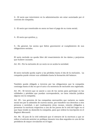 2.- El socio que interviniere en la administración sin estar autorizado por el
contrato de compañía;



3.- El socio que constituido en mora no hace el pago de su cuota social;



4.- El socio que quiebra; y,



5.- En general, los socios que falten gravemente al cumplimiento de sus
obligaciones sociales.



El socio excluido no queda libre del resarcimiento de los daños y perjuicios
que hubiere causado.

Art. 83.- Por la exclusión de un socio no se acaba la sociedad.



El socio excluido queda sujeto a las pérdidas hasta el día de la exclusión. La
compañía puede retener sus utilidades hasta la formación del balance.



También queda obligado a terceros por las obligaciones que la compañía
contraiga hasta el día en que el acto o la sentencia de exclusión sea registrada.

Art. 84.- El tercero que se asocie a uno de los socios para participar en las
utilidades y pérdidas que puedan corresponderle, no tiene relación jurídica
alguna con la compañía.

Art. 85.- Los gerentes de las compañías mercantiles que variaren su razón
social sea por la admisión de nuevos socios, por transferir sus derechos a otra
persona o sociedad, o por cualesquiera otras causas, estarán obligados a
presentar la escritura respectiva a uno de los jueces de lo civil del lugar en el
que haya tenido su domicilio la compañía, para que ordene la inscripción en el
Registro Mercantil.

Art. 86.- El juez de lo civil ordenará que el extracto de la escritura a que se
refiere el artículo anterior se publique durante tres días seguidos en uno de los
periódicos de mayor circulación en el lugar.
 